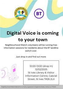 Digital Voice is coming to your town Neighbourhood Watch volunteers will be running free information sessions for residents about the BT landline switch over. Just drop in and find out more: 10:00-13:00 (drop In) 12/02/2025 St Ives Library & Visitor Digital Voice is coming to your town Neighbourhood Watch volunteers will be running free information sessions for residents about the BT landline switch over. Just drop in and find out more: 10:00-13:00 (drop In) 12/02/2025 St Ives Library & Visitor